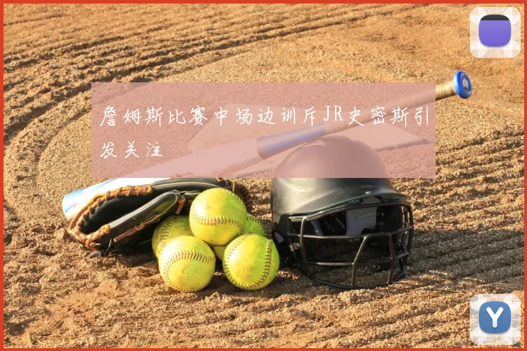 詹姆斯比赛中场边训斥JR史密斯引发关注