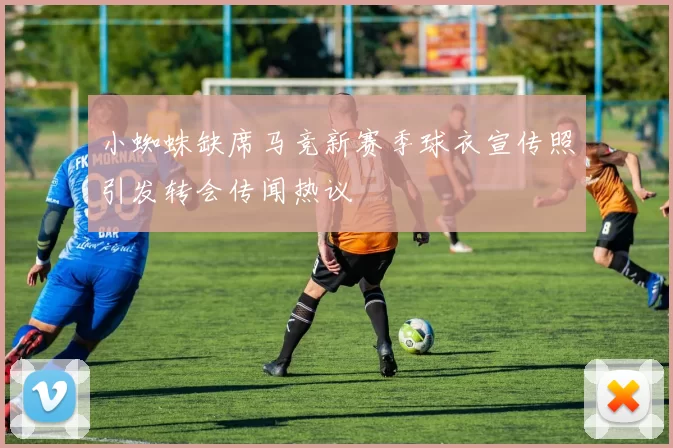 小蜘蛛缺席马竞新赛季球衣宣传照引发转会传闻热议
