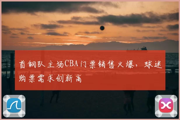首钢队主场CBA门票销售火爆,球迷购票需求创新高