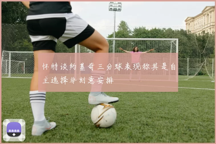 怀特谈约基奇三分球表现称其是自主选择非刻意安排