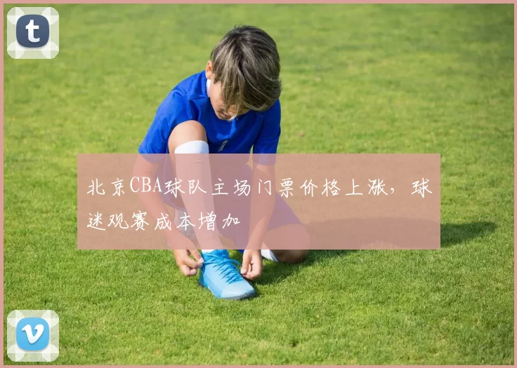 北京CBA球队主场门票价格上涨,球迷观赛成本增加