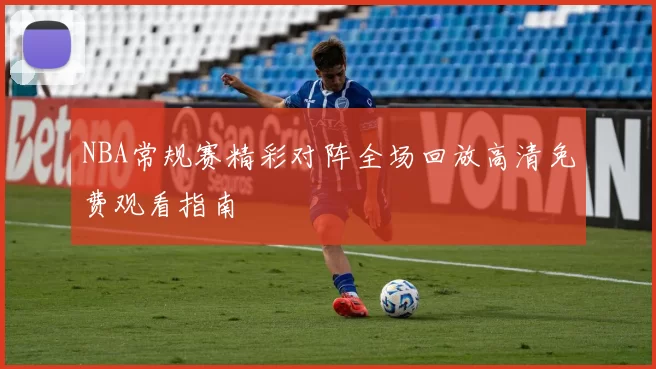 NBA常规赛精彩对阵全场回放高清免费观看指南