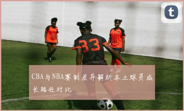 CBA与NBA赛制差异解析本土球员成长路径对比