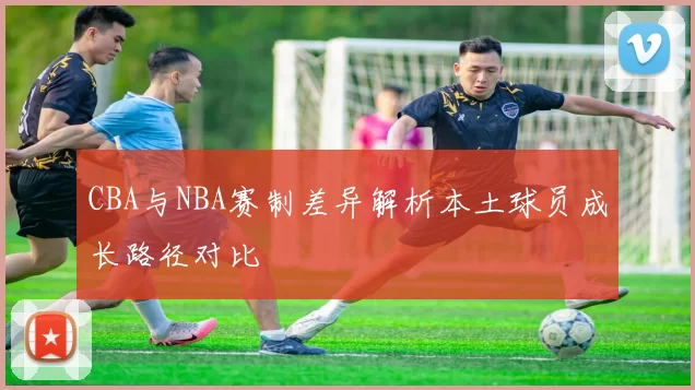 CBA与NBA赛制差异解析本土球员成长路径对比