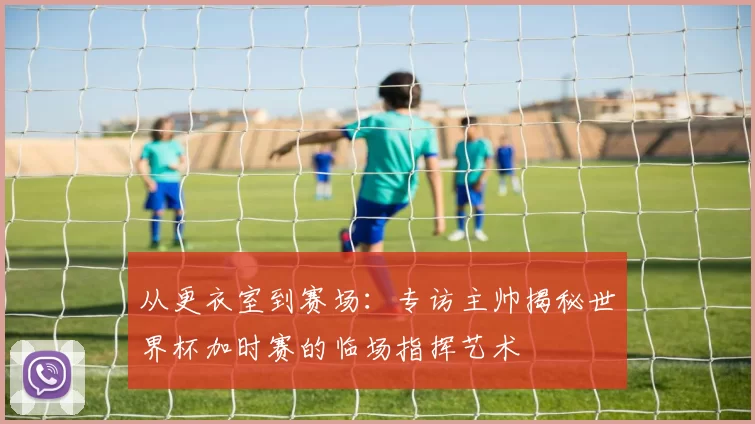 从更衣室到赛场:专访主帅揭秘世界杯加时赛的临场指挥艺术