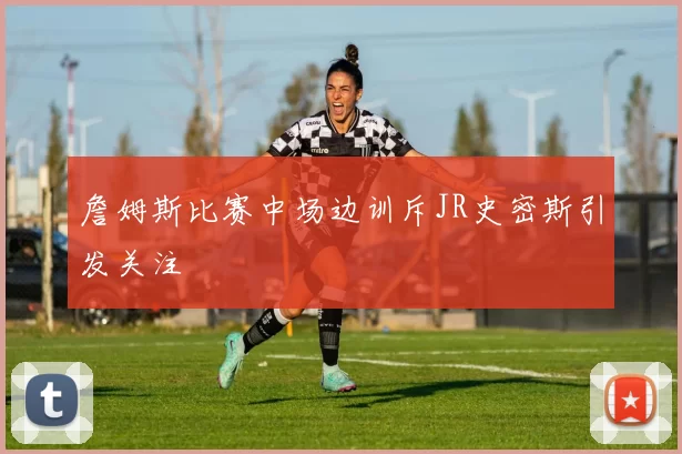 詹姆斯比赛中场边训斥JR史密斯引发关注