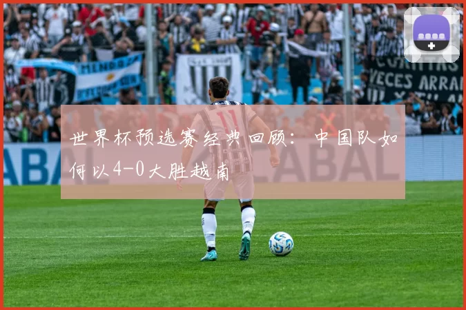世界杯预选赛经典回顾:中国队如何以4-0大胜越南