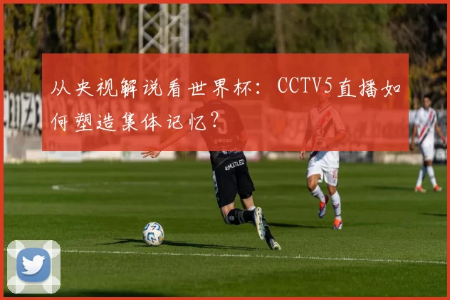 从央视解说看世界杯:CCTV5直播如何塑造集体记忆?