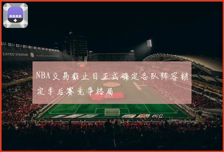 NBA交易截止日正式确定各队阵容锁定季后赛竞争格局