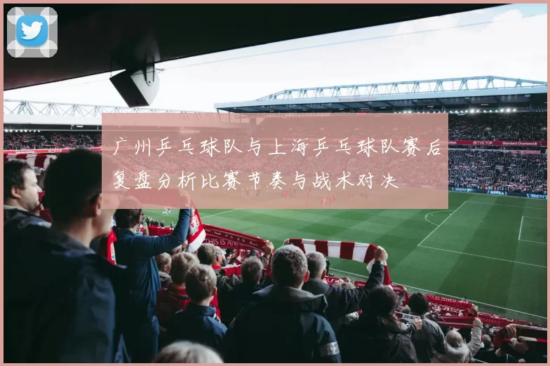 广州乒乓球队与上海乒乓球队赛后复盘分析比赛节奏与战术对决