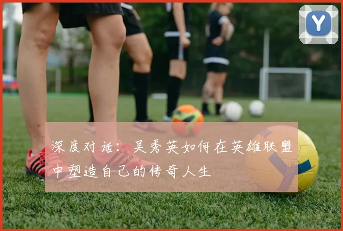 深度对话:吴秀英如何在英雄联盟中塑造自己的传奇人生
