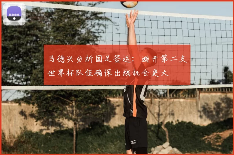 马德兴分析国足签运:避开第二支世界杯队伍确保出线机会更大