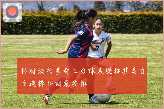 怀特谈约基奇三分球表现称其是自主选择非刻意安排