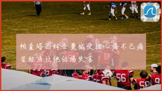 帕奎塔因转会曼城受挫心痛不已痛苦经历让他倍感失落